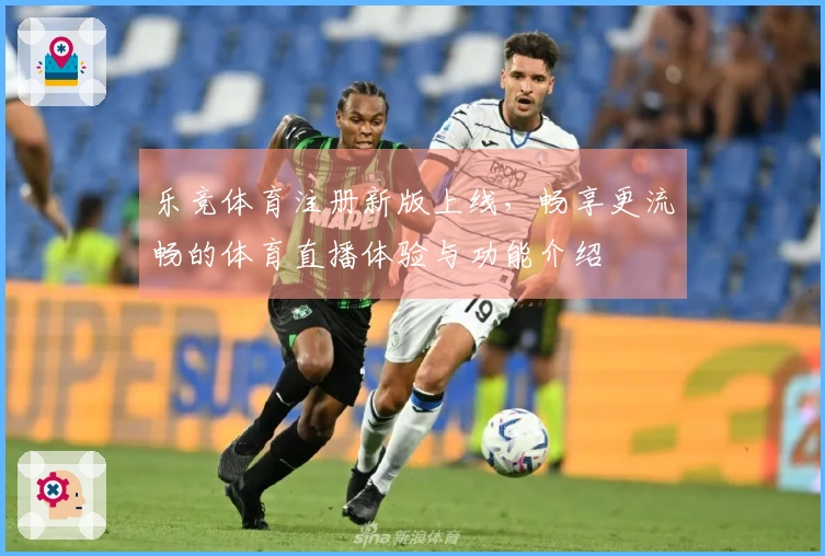 乐竞体育注册新版上线，畅享更流畅的体育直播体验与功能介绍