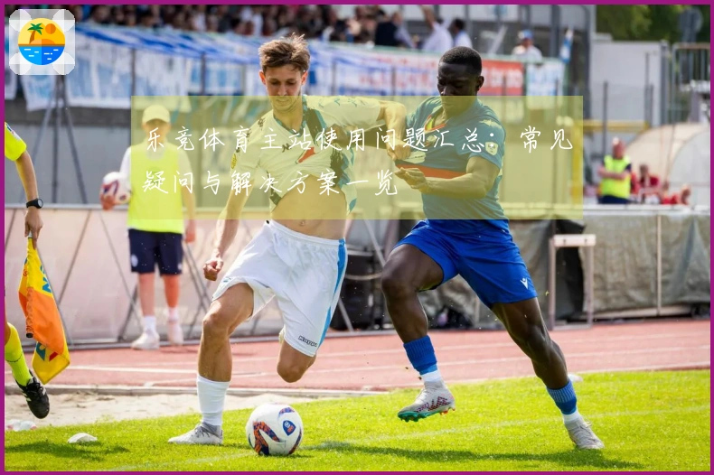 乐竞体育主站使用问题汇总：常见疑问与解决方案一览