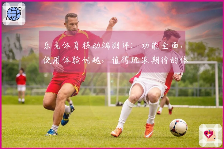 乐竞体育移动端测评：功能全面，使用体验优越，值得玩家期待的体育直播平台