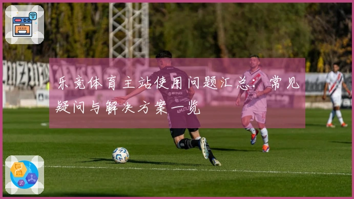 乐竞体育主站使用问题汇总：常见疑问与解决方案一览