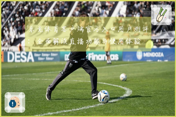 乐竞体育客户端官方入口用户测评：全面解读直播功能与使用体验