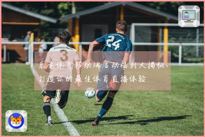 乐竞体育移动端活动福利大揭秘，打造你的最佳体育直播体验