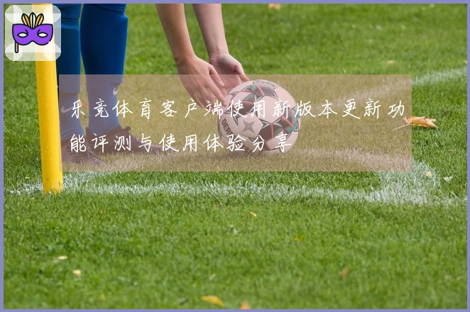 乐竞体育客户端使用新版本更新功能评测与使用体验分享