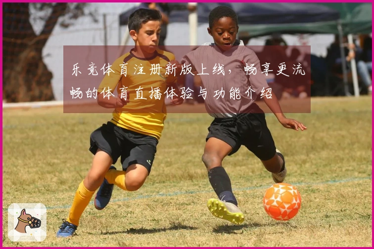 乐竞体育注册新版上线，畅享更流畅的体育直播体验与功能介绍
