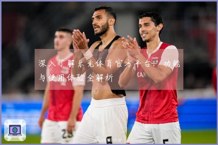 深入了解乐竞体育官方平台：功能与使用体验全解析